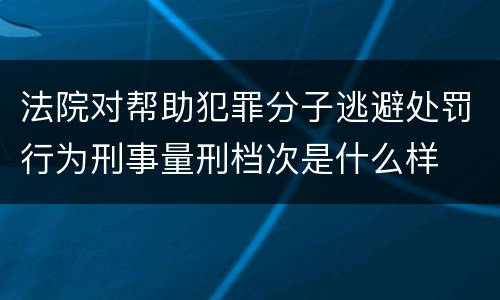 法院对帮助犯罪分子逃避处罚行为刑事量刑档次是什么样
