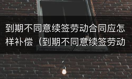 到期不同意续签劳动合同应怎样补偿（到期不同意续签劳动合同应怎样补偿员工）