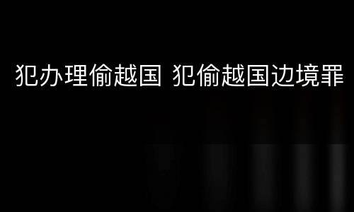 犯办理偷越国 犯偷越国边境罪