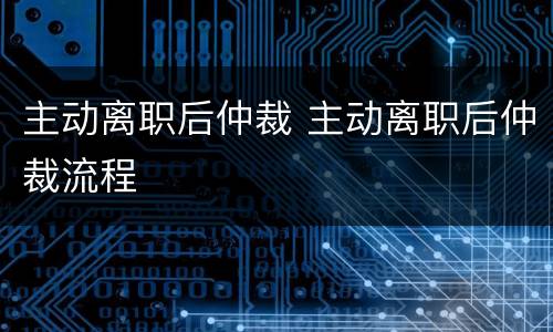 主动离职后仲裁 主动离职后仲裁流程