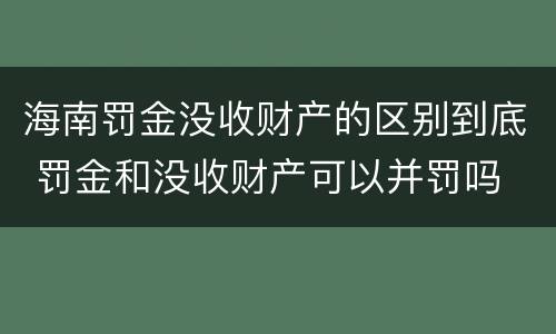 海南罚金没收财产的区别到底 罚金和没收财产可以并罚吗
