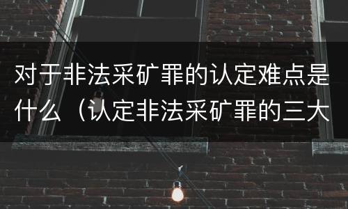 对于非法采矿罪的认定难点是什么（认定非法采矿罪的三大难点与出路）