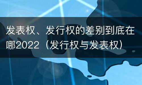 发表权、发行权的差别到底在哪2022（发行权与发表权）