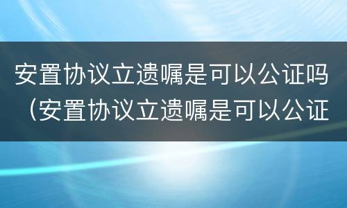 安置协议立遗嘱是可以公证吗（安置协议立遗嘱是可以公证吗）