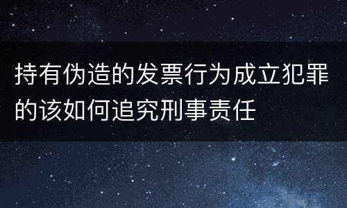 持有伪造的发票行为成立犯罪的该如何追究刑事责任