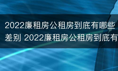 2022廉租房公租房到底有哪些差别 2022廉租房公租房到底有哪些差别呢