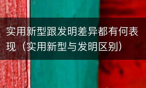 实用新型跟发明差异都有何表现（实用新型与发明区别）