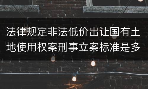 法律规定非法低价出让国有土地使用权案刑事立案标准是多少