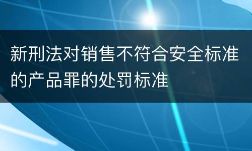 新刑法对销售不符合安全标准的产品罪的处罚标准