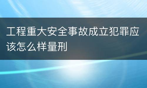 工程重大安全事故成立犯罪应该怎么样量刑