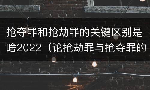 抢夺罪和抢劫罪的关键区别是啥2022（论抢劫罪与抢夺罪的区别）