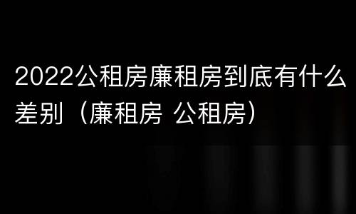 2022公租房廉租房到底有什么差别（廉租房 公租房）