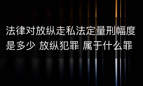 法律对放纵走私法定量刑幅度是多少 放纵犯罪 属于什么罪名