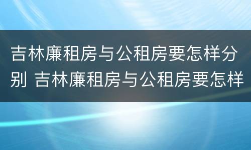 吉林廉租房与公租房要怎样分别 吉林廉租房与公租房要怎样分别呢
