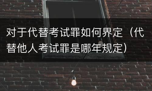 对于代替考试罪如何界定（代替他人考试罪是哪年规定）