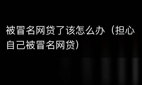 被冒名网贷了该怎么办（担心自己被冒名网贷）