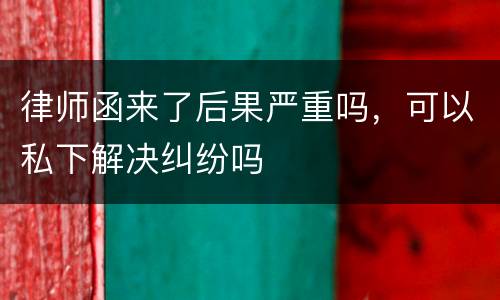 律师函来了后果严重吗，可以私下解决纠纷吗