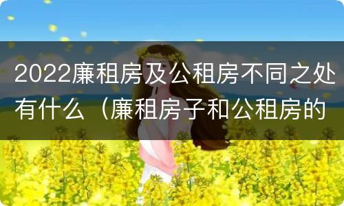 2022廉租房及公租房不同之处有什么（廉租房子和公租房的区别）