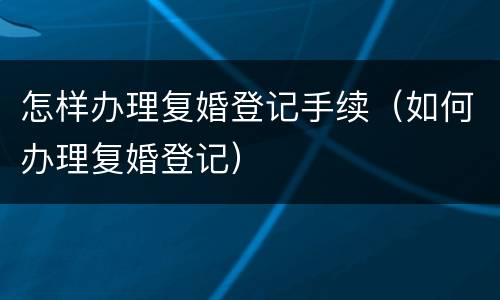 怎样办理复婚登记手续（如何办理复婚登记）