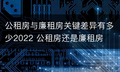 公租房与廉租房关键差异有多少2022 公租房还是廉租房