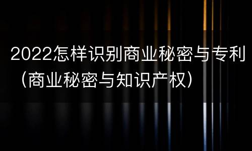 2022怎样识别商业秘密与专利（商业秘密与知识产权）