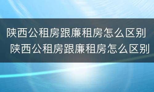 陕西公租房跟廉租房怎么区别 陕西公租房跟廉租房怎么区别的
