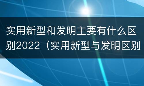 实用新型和发明主要有什么区别2022（实用新型与发明区别）