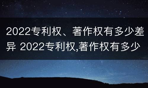 2022专利权、著作权有多少差异 2022专利权,著作权有多少差异呢