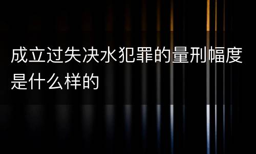 成立过失决水犯罪的量刑幅度是什么样的
