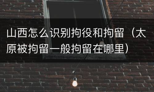 山西怎么识别拘役和拘留（太原被拘留一般拘留在哪里）