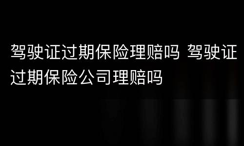 驾驶证过期保险理赔吗 驾驶证过期保险公司理赔吗