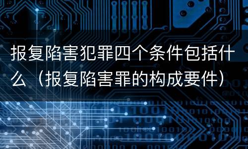 报复陷害犯罪四个条件包括什么（报复陷害罪的构成要件）