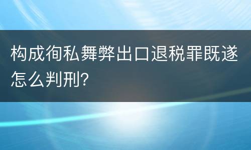 构成徇私舞弊出口退税罪既遂怎么判刑？
