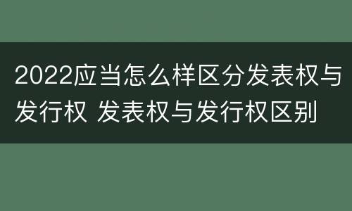2022应当怎么样区分发表权与发行权 发表权与发行权区别