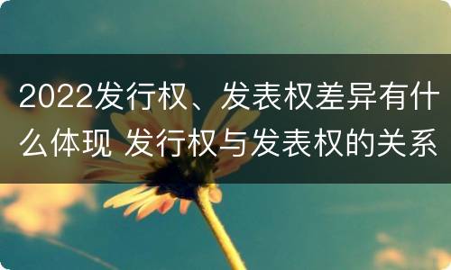2022发行权、发表权差异有什么体现 发行权与发表权的关系