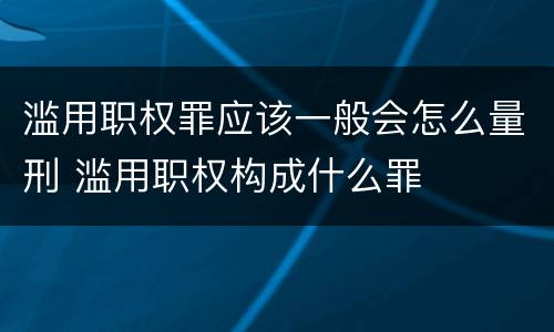 滥用职权罪应该一般会怎么量刑 滥用职权构成什么罪