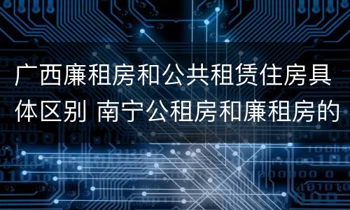 广西廉租房和公共租赁住房具体区别 南宁公租房和廉租房的区别