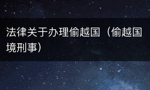 法律关于办理偷越国（偷越国境刑事）