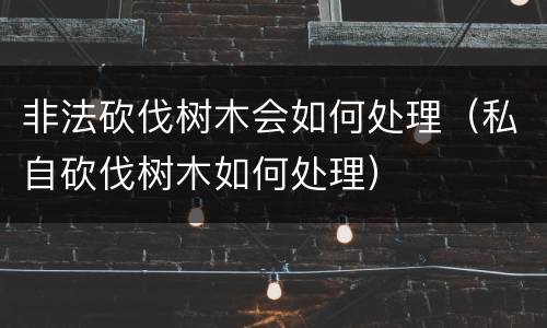 非法砍伐树木会如何处理（私自砍伐树木如何处理）