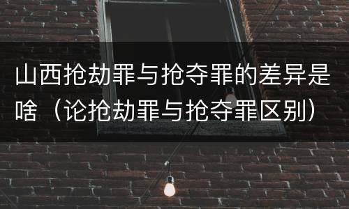 山西抢劫罪与抢夺罪的差异是啥（论抢劫罪与抢夺罪区别）