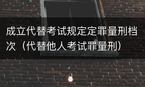 成立代替考试规定定罪量刑档次（代替他人考试罪量刑）