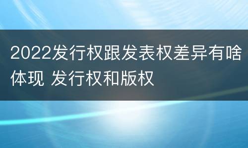 2022发行权跟发表权差异有啥体现 发行权和版权