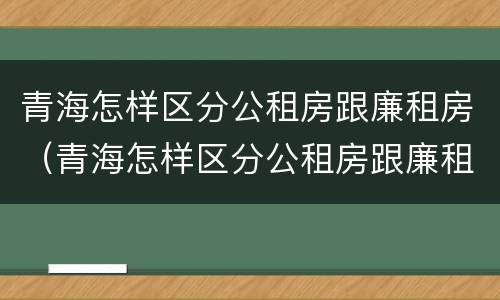 青海怎样区分公租房跟廉租房（青海怎样区分公租房跟廉租房的区别）