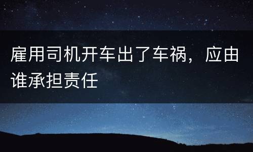 雇用司机开车出了车祸，应由谁承担责任