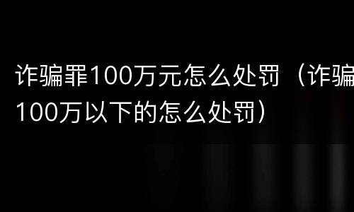 诈骗罪100万元怎么处罚（诈骗100万以下的怎么处罚）