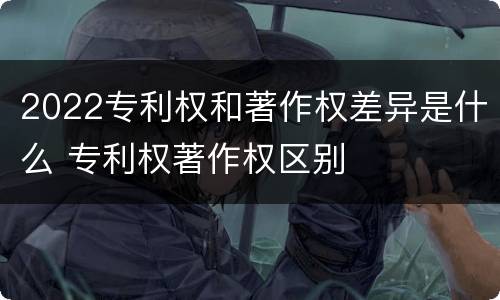 2022专利权和著作权差异是什么 专利权著作权区别