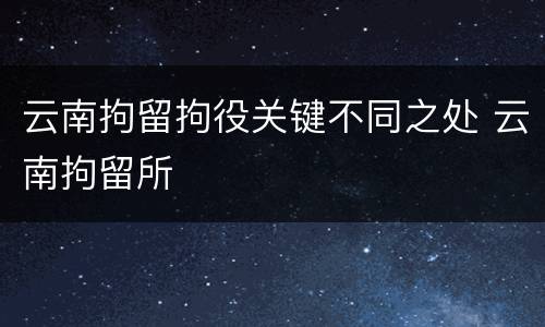云南拘留拘役关键不同之处 云南拘留所