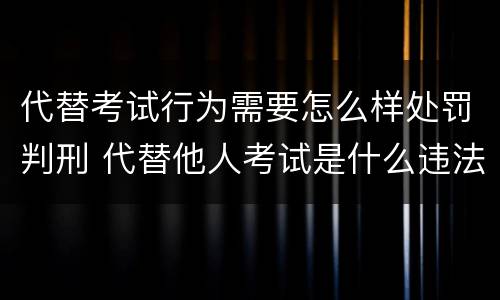 代替考试行为需要怎么样处罚判刑 代替他人考试是什么违法行为