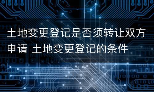 土地变更登记是否须转让双方申请 土地变更登记的条件