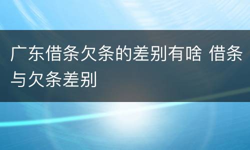 广东借条欠条的差别有啥 借条与欠条差别